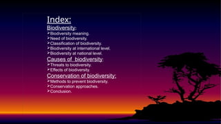 Index:
Biodiversity:
Biodiversity meaning.
Need of biodiversity.
Classification of biodiversity.
Biodiversity at international level.
Biodiversity at national level.
Causes of biodiversity:
Threats to biodiversity.
Effects of biodiversity.
Conservation of biodiversity:
Methods to prevent biodiversity.
Conservation approaches.
Conclusion.
 
