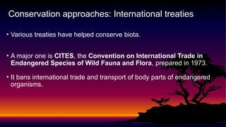 • Various treaties have helped conserve biota.
• A major one is CITES, the Convention on International Trade in
Endangered Species of Wild Fauna and Flora, prepared in 1973.
• It bans international trade and transport of body parts of endangered
organisms.
Conservation approaches: International treaties
 