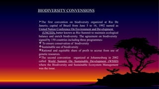 BIODIVERSITY CONVENSIONS
The first convention on biodiversity organized at Rio De
Janerio, capital of Brazil from June 5 to 16, 1992 named as
United Nation Conference On Environment and Development
(UNCED), batter known as Rio Summit to maintain ecological
balance and enrich biodiversity. The agreement on biodiversity
signed by 150 countries including three programmes-
 To ensure conservation of biodiversity
Sustainable use of biodiversity
Rational and equitable share of profit to accrue from use of
genetic resources.
The second convention organized at Johannesburg in 2002
called World Summit On Sustainable Development (WSSD)
where the Biodiversity and Sustainable Ecosystem Management
was the issue.
 