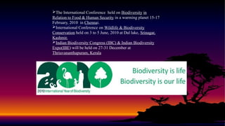 The International Conference held on Biodiversity in
Relation to Food & Human Security in a warming planet 15-17
February, 2010 in Chennai.
International Conference on Wildlife & Biodiversity
Conservation held on 3 to 5 June, 2010 at Dal lake, Srinagar,
Kashmir.
Indian Biodiversity Congress (IBC) & Indian Biodiversity
Expo(IBE) will be held on 27-31 December at
Thriuvananthapuram, Kerala
 