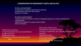 CONSERVATION OF BIODIVERSITY: INSITU AND EX-SITU
In-situ conservation:
Conservation of a species is best done by protecting
its habitat along with all the other species
that live in it in nature.
Ex-sittu conservation:
However, there are situations in which an endangered species is so close to extinction that
unless alternate
methods are instituted, the species may be rapidly
driven to extinction.
Biodiversity inventories
Conserving Biodiversity in protected Habitats-
In situ conservation
Ex situ conservation
Seed Bank, Gene Bank, Pollen Bank, DNA
Bank
Restoration of Biodiversity
Imparting Environmental Education
Enacting, strengthening and enforcing Environmental
Legislation
Population Control
Reviewing the agriculture practice
Controlling Urbanization
Conservation through Biotechnology
 