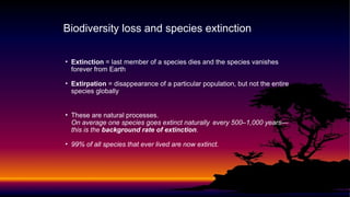 • Extinction = last member of a species dies and the species vanishes
forever from Earth
• Extirpation = disappearance of a particular population, but not the entire
species globally
• These are natural processes.
On average one species goes extinct naturally every 500–1,000 years—
this is the background rate of extinction.
• 99% of all species that ever lived are now extinct.
Biodiversity loss and species extinction
 