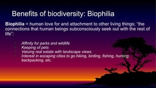 Biophilia = human love for and attachment to other living things; “the
connections that human beings subconsciously seek out with the rest of
life”:
• Affinity for parks and wildlife
• Keeping of pets
• Valuing real estate with landscape views
• Interest in escaping cities to go hiking, birding, fishing, hunting,
backpacking, etc.
Benefits of biodiversity: Biophilia
 
