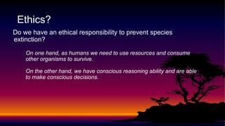 Do we have an ethical responsibility to prevent species
extinction?
On one hand, as humans we need to use resources and consume
other organisms to survive.
On the other hand, we have conscious reasoning ability and are able
to make conscious decisions.
Ethics?
 