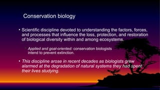 • Scientific discipline devoted to understanding the factors, forces,
and processes that influence the loss, protection, and restoration
of biological diversity within and among ecosystems.
• Applied and goal-oriented: conservation biologists
intend to prevent extinction.
• This discipline arose in recent decades as biologists grew
alarmed at the degradation of natural systems they had spent
their lives studying.
Conservation biology
 