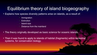 • Explains how species diversity patterns arise on islands, as a result of:
• Immigration
• Extinction
• Island size
• Distance from the mainland
• The theory originally developed as basic science for oceanic islands.
• Then it was found to apply to islands of habitat (fragments) within terrestrial
systems, for conservation biology.
Equilibrium theory of island biogeography
 