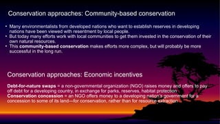 • Many environmentalists from developed nations who want to establish reserves in developing
nations have been viewed with resentment by local people.
• But today many efforts work with local communities to get them invested in the conservation of their
own natural resources.
• This community-based conservation makes efforts more complex, but will probably be more
successful in the long run.
Conservation approaches: Community-based conservation
Conservation approaches: Economic incentives
Debt-for-nature swaps = a non-governmental organization (NGO) raises money and offers to pay
off debt for a developing country, in exchange for parks, reserves, habitat protection
Conservation concession = an NGO offers money to a developing nation’s government for a
concession to some of its land—for conservation, rather than for resource extraction
 