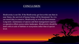 CONCLUSION
Biodiversity is our life. If the Biodiversity got lost at this rate then in
near future, the survival of human being will be threatened. So, it is
our moral duty to conserve Biodiversity as well our Environment.
Long-term maintenance of species and their management requires
co-operative efforts across entire landscapes. Biodiversity should be
dealt with at scale of habitats or ecosystems rather than at species
level.
 
