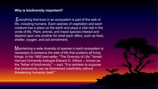 Why is biodiversity important?
Everything that lives in an ecosystem is part of the web of
life, including humans. Each species of vegetation and each
creature has a place on the earth and plays a vital role in the
circle of life. Plant, animal, and insect species interact and
depend upon one another for what each offers, such as food,
shelter, oxygen, and soil enrichment.
Maintaining a wide diversity of species in each ecosystem is
necessary to preserve the web of life that sustains all living
things. In his 1992 best-seller, "The Diversity of Life," famed
Harvard University biologist Edward O. Wilson -- known as
the "father of biodiversity," -- said, "It is reckless to suppose
that biodiversity can be diminished indefinitely without
threatening humanity itself."
 
