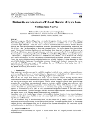 Journal of Biology, Agriculture and Healthcare
ISSN 2224-3208 (Paper) ISSN 2225
Vol.3, No.5, 2013
Biodiversity and Abundance of Fish and Plankton of Nguru Lake,
Mohammad Mustapha Abubakar (corresponding Author)
Department of Biological Sci
Department of Chemistry, Federal University Dutse
Abstract
Aspects of ecology and fisheries of Nguru lake were studied for a period of twelve months between May 2006 and
April 2007.Nguru Lake, which is part of the Hadejia
hectares and depth of between 1.5m to 8m. There is scarcity of information on the biodiversity of the lake .Therefore
this work was aimed at determining the composition, abundance and distribution of phytoplankton, zooplankto
fish of Nguru Lake. The phytoplankton of Nguru lake consists of twenty five species of algae from four divisions,
namely Chlorophyta,Cyanophyta, Bacillariophyta and Dinophyta. Some algae such as Zygnema sp, Microcystis sp,
Chlorella sp and Anabaena sp occur throughout the year, while others occur seasonally. All the phytoplankton studied
showed significant seasonal and spatial variation (P<0.05).The zooplankton of Nguru lake is made up of four groups,
Cladocera (41%), Copepoda (24%), Rotifera (27%) a
and Keratella sp dominating the fauna. The zooplankton showed significant seasonal and spatial variation (P<0.05).
Twenty four species of fishes belonging to thirteen families were recorded.Th
with 64%.The families Claridae and Osteoglossidae constituted 6% each, while the family Malapteruridae was the
least with only 0.17%.The mean weight of fish caught per day was 540.17kg, from three landing sites, with
fishermen operating averagely from each site.
Key Words: Biodiversity, Fish, Plankton, Ramsar site.
1. Introduction
Water is a primary natural resource, and its availability has played a vital role in the evolution of human settlements.
In the course of the development of human societies, the dependence on water had been followed in several ways,
depending on the climatic peculiarities of the different geographical regions of the earth.
Water use by man ranges from purely social needs, such as recreation,
identification and nature conservation through vital needs such as drinking, cooking, laundry, bathing, waste disposal
and education to economic needs such as irrigation, fisheries, animal production, electric power ge
navigation. For most of these uses man depends mainly on freshwater available in inland lakes and rivers, which
constitute less than 50% of the total amount of the water in the biosphere (Wetzel 1983). There is an urgent need to
conserve the quality and quantity of water resources. In conserving water quality for multipurpose use, a holistic
approach is recommended (UNEP, 1985) in which all
considered simultaneously. Experience has shown
goal and the ecology of the flora and fauna of the ecosystem best measure this.
Nguru Lake is part of the Hadejia-Nguru wetlands, it is formed from discharge from two river systems (Hadej
Jama’are rivers), and it is about 58,000ha in size, with a mean depth of 1
importance, it is a Ramsar site.
The last documented study on the biodiversity of the lake was carried out by HNWCP (1997). So it b
important to have information on the current biodiversity of the lake. This paper therefore reports on the fish and
plankton diversity and abundance of the lake. It is believed that the data gathered from this work would provide
baseline information on developing its fisheries potential.
1.1 Materials and Methods
Sampling was conducted monthly, for a period of twelve months, from five sampling stations selected after a
preliminary study.
Journal of Biology, Agriculture and Healthcare
(Paper) ISSN 2225-093X (Online)
18
Biodiversity and Abundance of Fish and Plankton of Nguru Lake,
Northeastern, Nigeria.
Mohammad Mustapha Abubakar (corresponding Author)
Department of Biological Sciences, Federal University Dutse, Saminu Murtala Yakasai
Department of Chemistry, Federal University Dutse
Aspects of ecology and fisheries of Nguru lake were studied for a period of twelve months between May 2006 and
April 2007.Nguru Lake, which is part of the Hadejia-Nguru wetlands is a natural lake, with an area of about 58,100
hectares and depth of between 1.5m to 8m. There is scarcity of information on the biodiversity of the lake .Therefore
this work was aimed at determining the composition, abundance and distribution of phytoplankton, zooplankto
fish of Nguru Lake. The phytoplankton of Nguru lake consists of twenty five species of algae from four divisions,
namely Chlorophyta,Cyanophyta, Bacillariophyta and Dinophyta. Some algae such as Zygnema sp, Microcystis sp,
sp occur throughout the year, while others occur seasonally. All the phytoplankton studied
showed significant seasonal and spatial variation (P<0.05).The zooplankton of Nguru lake is made up of four groups,
Cladocera (41%), Copepoda (24%), Rotifera (27%) and Protozoa (18%).There is a total of 16 species, with Moina sp
and Keratella sp dominating the fauna. The zooplankton showed significant seasonal and spatial variation (P<0.05).
Twenty four species of fishes belonging to thirteen families were recorded.The family Cichlidae dominated the fishes
with 64%.The families Claridae and Osteoglossidae constituted 6% each, while the family Malapteruridae was the
least with only 0.17%.The mean weight of fish caught per day was 540.17kg, from three landing sites, with
fishermen operating averagely from each site.
: Biodiversity, Fish, Plankton, Ramsar site.
Water is a primary natural resource, and its availability has played a vital role in the evolution of human settlements.
the development of human societies, the dependence on water had been followed in several ways,
depending on the climatic peculiarities of the different geographical regions of the earth.
Water use by man ranges from purely social needs, such as recreation, religious worship, regional/cultural
identification and nature conservation through vital needs such as drinking, cooking, laundry, bathing, waste disposal
and education to economic needs such as irrigation, fisheries, animal production, electric power ge
navigation. For most of these uses man depends mainly on freshwater available in inland lakes and rivers, which
constitute less than 50% of the total amount of the water in the biosphere (Wetzel 1983). There is an urgent need to
uality and quantity of water resources. In conserving water quality for multipurpose use, a holistic
approach is recommended (UNEP, 1985) in which all-immediate and potential interests in the water basin are
considered simultaneously. Experience has shown that only an ecologically healthy fresh water ecosystem fulfils this
goal and the ecology of the flora and fauna of the ecosystem best measure this.
Nguru wetlands, it is formed from discharge from two river systems (Hadej
Jama’are rivers), and it is about 58,000ha in size, with a mean depth of 1-8m. The lake is a wetland of international
The last documented study on the biodiversity of the lake was carried out by HNWCP (1997). So it b
important to have information on the current biodiversity of the lake. This paper therefore reports on the fish and
plankton diversity and abundance of the lake. It is believed that the data gathered from this work would provide
on developing its fisheries potential.
Sampling was conducted monthly, for a period of twelve months, from five sampling stations selected after a
www.iiste.org
Biodiversity and Abundance of Fish and Plankton of Nguru Lake,
Saminu Murtala Yakasai
Aspects of ecology and fisheries of Nguru lake were studied for a period of twelve months between May 2006 and
, with an area of about 58,100
hectares and depth of between 1.5m to 8m. There is scarcity of information on the biodiversity of the lake .Therefore
this work was aimed at determining the composition, abundance and distribution of phytoplankton, zooplankton, and
fish of Nguru Lake. The phytoplankton of Nguru lake consists of twenty five species of algae from four divisions,
namely Chlorophyta,Cyanophyta, Bacillariophyta and Dinophyta. Some algae such as Zygnema sp, Microcystis sp,
sp occur throughout the year, while others occur seasonally. All the phytoplankton studied
showed significant seasonal and spatial variation (P<0.05).The zooplankton of Nguru lake is made up of four groups,
nd Protozoa (18%).There is a total of 16 species, with Moina sp
and Keratella sp dominating the fauna. The zooplankton showed significant seasonal and spatial variation (P<0.05).
e family Cichlidae dominated the fishes
with 64%.The families Claridae and Osteoglossidae constituted 6% each, while the family Malapteruridae was the
least with only 0.17%.The mean weight of fish caught per day was 540.17kg, from three landing sites, with 14
Water is a primary natural resource, and its availability has played a vital role in the evolution of human settlements.
the development of human societies, the dependence on water had been followed in several ways,
religious worship, regional/cultural
identification and nature conservation through vital needs such as drinking, cooking, laundry, bathing, waste disposal
and education to economic needs such as irrigation, fisheries, animal production, electric power generation and
navigation. For most of these uses man depends mainly on freshwater available in inland lakes and rivers, which
constitute less than 50% of the total amount of the water in the biosphere (Wetzel 1983). There is an urgent need to
uality and quantity of water resources. In conserving water quality for multipurpose use, a holistic
immediate and potential interests in the water basin are
that only an ecologically healthy fresh water ecosystem fulfils this
Nguru wetlands, it is formed from discharge from two river systems (Hadejia and
8m. The lake is a wetland of international
The last documented study on the biodiversity of the lake was carried out by HNWCP (1997). So it becomes
important to have information on the current biodiversity of the lake. This paper therefore reports on the fish and
plankton diversity and abundance of the lake. It is believed that the data gathered from this work would provide
Sampling was conducted monthly, for a period of twelve months, from five sampling stations selected after a
 