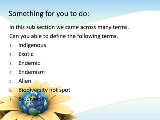 Something for you to do:
In this sub section we came across many terms.
Can you able to define the following terms.
1. Indigenous
2. Exotic
3. Endemic
4. Endemism
5. Alien
6. Biodiversity hot spot
7. Biodiversity
 