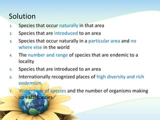 Solution
1. Species that occur naturally in that area
2. Species that are introduced to an area
3. Species that occur naturally in a particular area and no
where else in the world
4. The number and range of species that are endemic to a
locality
5. Species that are introduced to an area
6. Internationally recognized places of high diversity and rich
endemism.
7. Wide range of species and the number of organisms making
up each species.
 