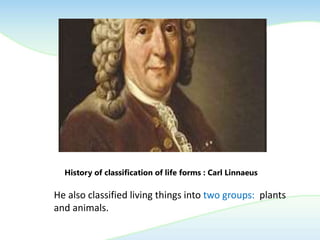 History of classification of life forms : Carl Linnaeus
He also classified living things into two groups: plants
and animals.
 