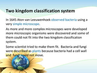 Two kingdom classification system
In 1645 Aton van Leeuwenhoek observed bacteria using a
very simple microscope.
As more and more complex microscopes were developed
more microscopic organisms were discovered and some of
them could not fit into the two kingdom classification
system.
Some scientist tried to make them fit. Bacteria and fungi
were described as plants because bacteria had a cell wall
and fungi could not move.
 