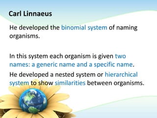 Carl Linnaeus
He developed the binomial system of naming
organisms.
In this system each organism is given two
names: a generic name and a specific name.
He developed a nested system or hierarchical
system to show similarities between organisms.
 