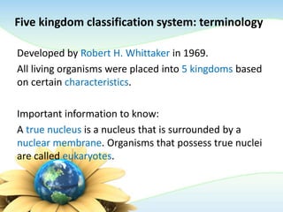 Five kingdom classification system: terminology
Developed by Robert H. Whittaker in 1969.
All living organisms were placed into 5 kingdoms based
on certain characteristics.
Important information to know:
A true nucleus is a nucleus that is surrounded by a
nuclear membrane. Organisms that possess true nuclei
are called eukaryotes.
 