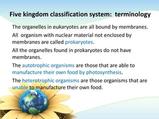 Five kingdom classification system: terminology
The organelles in eukaryotes are all bound by membranes.
All organism with nuclear material not enclosed by
membranes are called prokaryotes.
All the organelles found in prokaryotes do not have
membranes.
The autotrophic organisms are those that are able to
manufacture their own food by photosynthesis.
The heterotrophic organisms are those organisms that are
unable to manufacture their own food.
 
