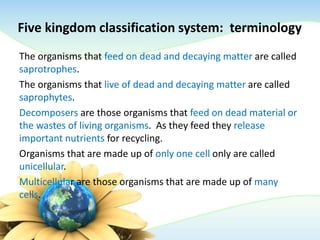 Five kingdom classification system: terminology
The organisms that feed on dead and decaying matter are called
saprotrophes.
The organisms that live of dead and decaying matter are called
saprophytes.
Decomposers are those organisms that feed on dead material or
the wastes of living organisms. As they feed they release
important nutrients for recycling.
Organisms that are made up of only one cell only are called
unicellular.
Multicellular are those organisms that are made up of many
cells.
 