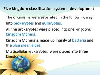 Five kingdom classification system: development
The organisms were separated in the following way:
Into prokaryotes and eukaryotes.
All the prokaryotes were placed into one kingdom:
Kingdom Monera.
Kingdom Monera is made up mainly of bacteria and
the blue green algae.
Multicellular eukaryotes were placed into three
kingdoms.
 