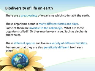 Biodiversity of life on earth
There are a great variety of organisms which co-inhabit the earth.
These organisms occur in many different forms and sizes.
Some of them are invisible to the naked eye. What are these
organisms called? Or they may be very large. Such as elephants
and whales.
These different species can live in a variety of different habitats.
Remember that they are also genetically different from each
other.
 