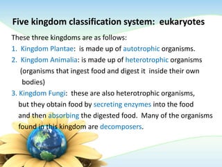 Five kingdom classification system: eukaryotes
These three kingdoms are as follows:
1. Kingdom Plantae: is made up of autotrophic organisms.
2. Kingdom Animalia: is made up of heterotrophic organisms
(organisms that ingest food and digest it inside their own
bodies)
3. Kingdom Fungi: these are also heterotrophic organisms,
but they obtain food by secreting enzymes into the food
and then absorbing the digested food. Many of the organisms
found in this kingdom are decomposers.
 