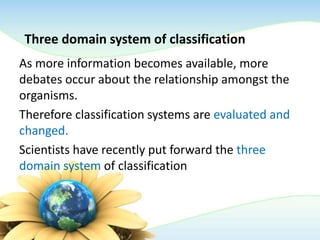 Three domain system of classification
As more information becomes available, more
debates occur about the relationship amongst the
organisms.
Therefore classification systems are evaluated and
changed.
Scientists have recently put forward the three
domain system of classification
 