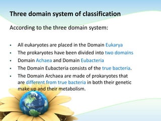 Three domain system of classification
According to the three domain system:
 All eukaryotes are placed in the Domain Eukarya
 The prokaryotes have been divided into two domains
 Domain Achaea and Domain Eubacteria
 The Domain Eubacteria consists of the true bacteria.
 The Domain Archaea are made of prokaryotes that
are different from true bacteria in both their genetic
make up and their metabolism.
 