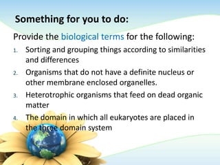 Something for you to do:
Provide the biological terms for the following:
1. Sorting and grouping things according to similarities
and differences
2. Organisms that do not have a definite nucleus or
other membrane enclosed organelles.
3. Heterotrophic organisms that feed on dead organic
matter
4. The domain in which all eukaryotes are placed in
the three domain system
 