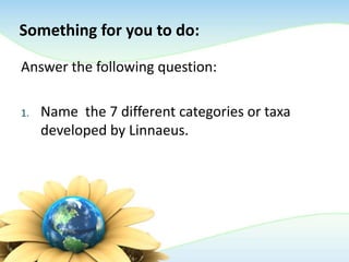 Something for you to do:
Answer the following question:
1. Name the 7 different categories or taxa
developed by Linnaeus.
 