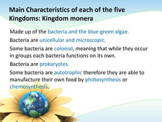 Main Characteristics of each of the five
Kingdoms: Kingdom monera
Made up of the bacteria and the blue-green algae.
Bacteria are unicellular and microscopic.
Some bacteria are colonial, meaning that while they occur
in groups each bacteria functions on its own.
Bacteria are prokaryotes.
Some bacteria are autotrophic therefore they are able to
manufacture their own food by photosynthesis or
chemosynthesis.
 