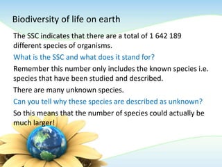 Biodiversity of life on earth
The SSC indicates that there are a total of 1 642 189
different species of organisms.
What is the SSC and what does it stand for?
Remember this number only includes the known species i.e.
species that have been studied and described.
There are many unknown species.
Can you tell why these species are described as unknown?
So this means that the number of species could actually be
much larger!
 