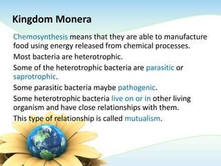 Kingdom Monera
Chemosynthesis means that they are able to manufacture
food using energy released from chemical processes.
Most bacteria are heterotrophic.
Some of the heterotrophic bacteria are parasitic or
saprotrophic.
Some parasitic bacteria maybe pathogenic.
Some heterotrophic bacteria live on or in other living
organism and have close relationships with them.
This type of relationship is called mutualism.
 