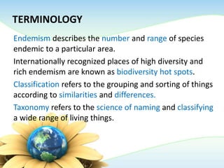 TERMINOLOGY
Endemism describes the number and range of species
endemic to a particular area.
Internationally recognized places of high diversity and
rich endemism are known as biodiversity hot spots.
Classification refers to the grouping and sorting of things
according to similarities and differences.
Taxonomy refers to the science of naming and classifying
a wide range of living things.
 