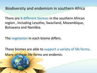 Biodiversity and endemism in southern Africa
There are 8 different biomes in the southern African
region , including Lesotho, Swaziland, Mozambique,
Botswana and Namibia.
The vegetation in each biome differs.
These biomes are able to support a variety of life forms.
Many of these life forms are endemic.
 