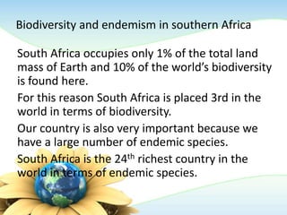 Biodiversity and endemism in southern Africa
South Africa occupies only 1% of the total land
mass of Earth and 10% of the world’s biodiversity
is found here.
For this reason South Africa is placed 3rd in the
world in terms of biodiversity.
Our country is also very important because we
have a large number of endemic species.
South Africa is the 24th richest country in the
world in terms of endemic species.
 