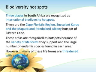 Biodiversity hot spots
Three places in South Africa are recognized as
international biodiversity hotspots.
These are the Cape Floristic Region, Succulent Karoo
and the Maputoland-Pondoland-Albany hotspot of
Eastern Cape.
These areas are recognized as hotspots because of
the variety of life forms they support and the large
number of endemic species found in each area.
However … many of these life forms are threatened
with extinction!
 