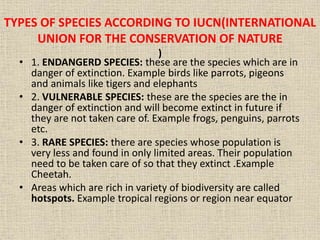 TYPES OF SPECIES ACCORDING TO IUCN(INTERNATIONAL
UNION FOR THE CONSERVATION OF NATURE
)
• 1. ENDANGERD SPECIES: these are the species which are in
danger of extinction. Example birds like parrots, pigeons
and animals like tigers and elephants
• 2. VULNERABLE SPECIES: these are the species are the in
danger of extinction and will become extinct in future if
they are not taken care of. Example frogs, penguins, parrots
etc.
• 3. RARE SPECIES: there are species whose population is
very less and found in only limited areas. Their population
need to be taken care of so that they extinct .Example
Cheetah.
• Areas which are rich in variety of biodiversity are called
hotspots. Example tropical regions or region near equator
 