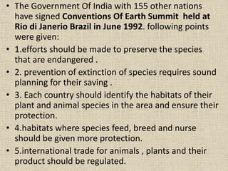 • The Government Of India with 155 other nations
have signed Conventions Of Earth Summit held at
Rio di Janerio Brazil in June 1992. following points
were given:
• 1.efforts should be made to preserve the species
that are endangered .
• 2. prevention of extinction of species requires sound
planning for their saving .
• 3. Each country should identify the habitats of their
plant and animal species in the area and ensure their
protection.
• 4.habitats where species feed, breed and nurse
should be given more protection.
• 5.international trade for animals , plants and their
product should be regulated.
 