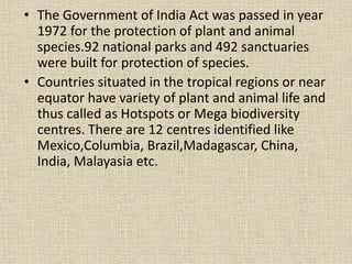 • The Government of India Act was passed in year
1972 for the protection of plant and animal
species.92 national parks and 492 sanctuaries
were built for protection of species.
• Countries situated in the tropical regions or near
equator have variety of plant and animal life and
thus called as Hotspots or Mega biodiversity
centres. There are 12 centres identified like
Mexico,Columbia, Brazil,Madagascar, China,
India, Malayasia etc.
 