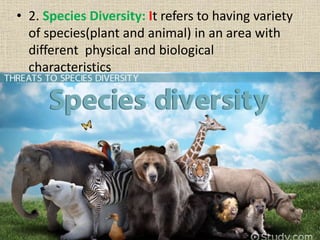 • 2. Species Diversity: It refers to having variety
of species(plant and animal) in an area with
different physical and biological
characteristics
 