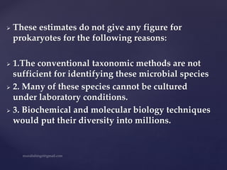  These estimates do not give any figure for
prokaryotes for the following reasons:
 1.The conventional taxonomic methods are not
sufficient for identifying these microbial species
 2. Many of these species cannot be cultured
under laboratory conditions.
 3. Biochemical and molecular biology techniques
would put their diversity into millions.
 