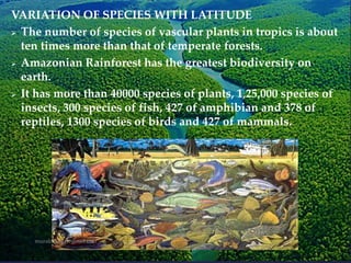 VARIATION OF SPECIES WITH LATITUDE
 The number of species of vascular plants in tropics is about
ten times more than that of temperate forests.
 Amazonian Rainforest has the greatest biodiversity on
earth.
 It has more than 40000 species of plants, 1,25,000 species of
insects, 300 species of fish, 427 of amphibian and 378 of
reptiles, 1300 species of birds and 427 of mammals.
 