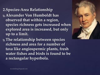 2.Species-Area Relationship
 Alexander Von Humboldt has
observed that within a region,
species richness gets increased when
explored area is increased, but only
up to a limit.
 The relationship between species
richness and area for a number of
taxa like angiospermic plants, fresh
water fishes and birds is found to be
a rectangular hyperbola.
 