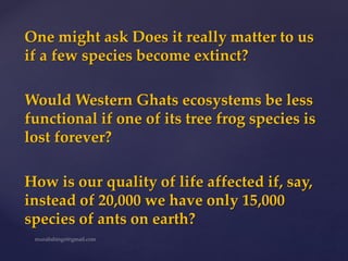 One might ask Does it really matter to us
if a few species become extinct?
Would Western Ghats ecosystems be less
functional if one of its tree frog species is
lost forever?
How is our quality of life affected if, say,
instead of 20,000 we have only 15,000
species of ants on earth?
 