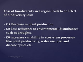 Loss of bio-diversity in a region leads to or Effect
of biodiversity loss:
 (1) Decrease in plant production.
 (2) Less resistance to environmental disturbances
such as droughts.
 (3) increases variability in ecosystem processes
like plant productivity, water use, pest and
disease cycles etc.
 