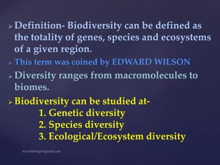  Definition- Biodiversity can be defined as
the totality of genes, species and ecosystems
of a given region.
 This term was coined by EDWARD WILSON
 Diversity ranges from macromolecules to
biomes.
 Biodiversity can be studied at-
1. Genetic diversity
2. Species diversity
3. Ecological/Ecosystem diversity
 