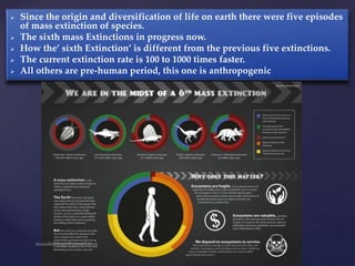  Since the origin and diversification of life on earth there were five episodes
of mass extinction of species.
 The sixth mass Extinctions in progress now.
 How the’ sixth Extinction’ is different from the previous five extinctions.
 The current extinction rate is 100 to 1000 times faster.
 All others are pre-human period, this one is anthropogenic
 