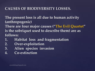 CAUSES OF BIODIVERSITY LOSSES.
The present loss is all due to human activity
(anthropogenic)
There are four major causes (“The Evil Quartet”
is the sobriquet used to describe them) are as
follows:
1. Habitat loss and fragmentation
2. Over-exploitation
3. Alien species invasion
4. Co-extinction
 