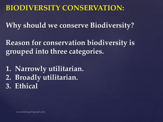 BIODIVERSITY CONSERVATION:
Why should we conserve Biodiversity?
Reason for conservation biodiversity is
grouped into three categories.
1. Narrowly utilitarian.
2. Broadly utilitarian.
3. Ethical
 