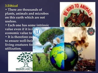 3.Ethical
• There are thousands of
plants, animals and microbes
on this earth which are not
useless.
• Each one has some intrinsic
value even if it is not of any
economic value to us.
• It is therefore our moral duty
to ensure well-being of all the
living creatures for the
utilization.
 